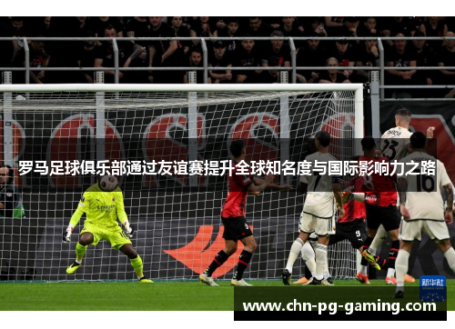 罗马足球俱乐部通过友谊赛提升全球知名度与国际影响力之路