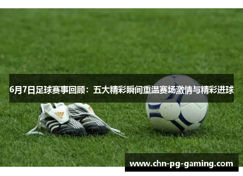 6月7日足球赛事回顾：五大精彩瞬间重温赛场激情与精彩进球