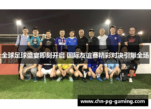 全球足球盛宴即刻开启 国际友谊赛精彩对决引爆全场