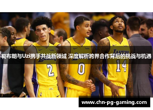 勒布朗与Uzi携手共战新领域 深度解析跨界合作背后的挑战与机遇