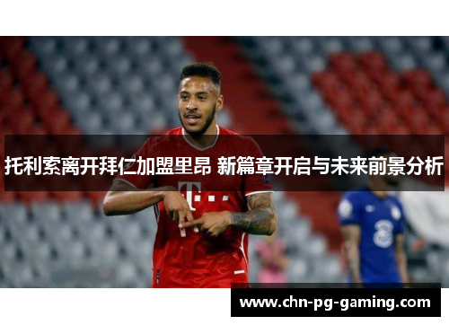 托利索离开拜仁加盟里昂 新篇章开启与未来前景分析