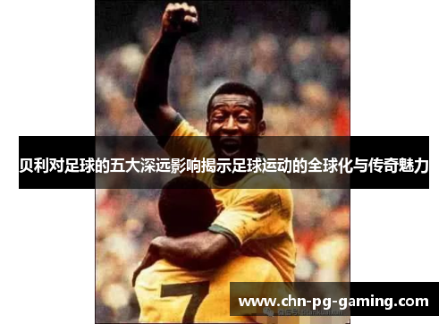 贝利对足球的五大深远影响揭示足球运动的全球化与传奇魅力