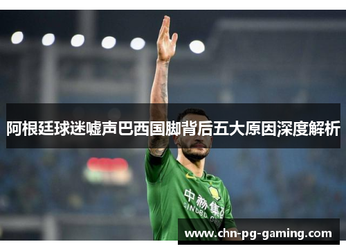阿根廷球迷嘘声巴西国脚背后五大原因深度解析