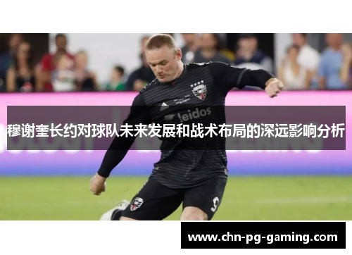 穆谢奎长约对球队未来发展和战术布局的深远影响分析