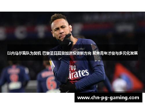 以内马尔离队为契机 巴黎圣日耳曼加速投资新方向 聚焦青年才俊与多元化发展