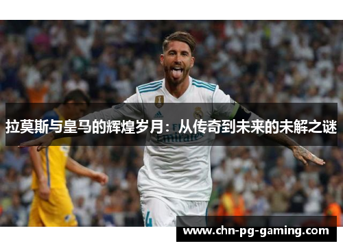 拉莫斯与皇马的辉煌岁月：从传奇到未来的未解之谜