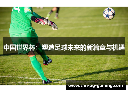 中国世界杯：塑造足球未来的新篇章与机遇
