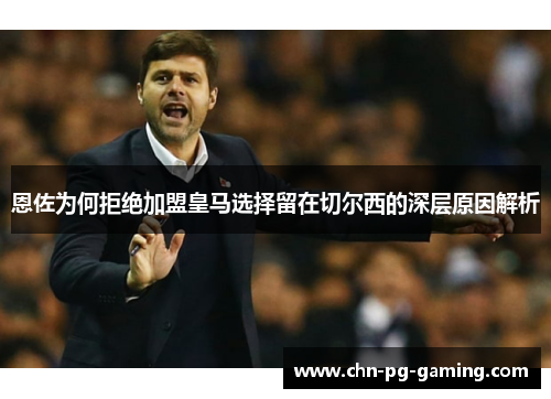 恩佐为何拒绝加盟皇马选择留在切尔西的深层原因解析