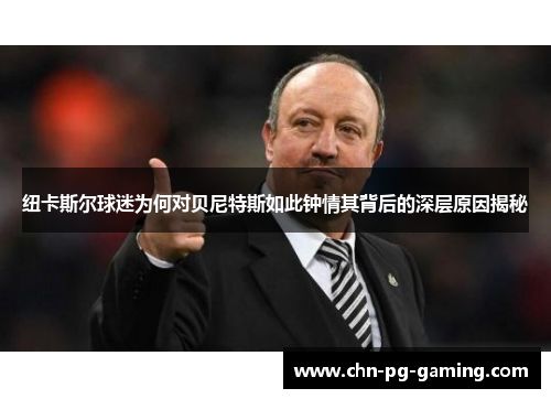 纽卡斯尔球迷为何对贝尼特斯如此钟情其背后的深层原因揭秘