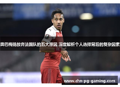 奥巴梅扬放弃法国队的五大原因 深度解析个人选择背后的复杂因素