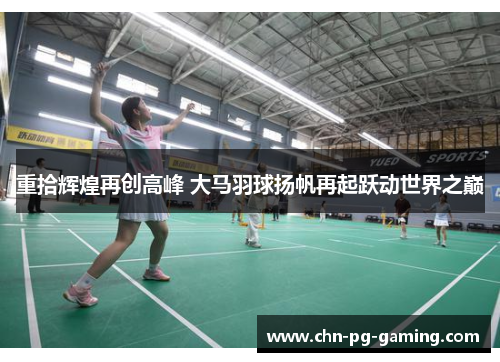 重拾辉煌再创高峰 大马羽球扬帆再起跃动世界之巅