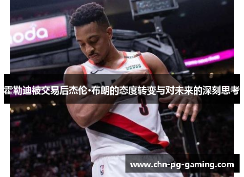 霍勒迪被交易后杰伦·布朗的态度转变与对未来的深刻思考