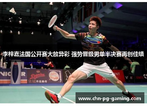 李梓嘉法国公开赛大放异彩 强势晋级男单半决赛再创佳绩 李梓嘉法国公开赛大放异彩 强势晋级男单半决赛再创佳绩